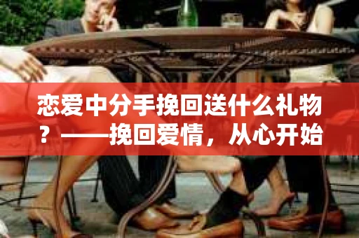 恋爱中分手挽回送什么礼物？——挽回爱情，从心开始