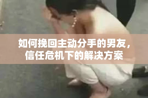 如何挽回主动分手的男友，信任危机下的解决方案
