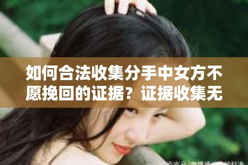 如何合法收集分手中女方不愿挽回的证据？证据收集无效怎么办？