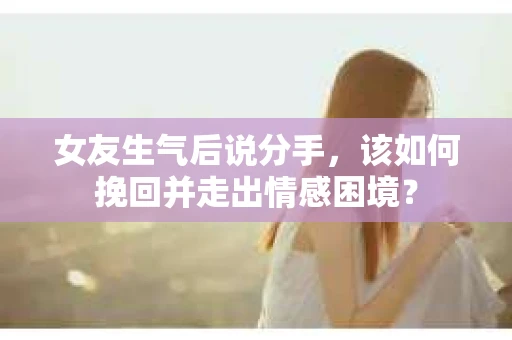 女友生气后说分手，该如何挽回并走出情感困境？