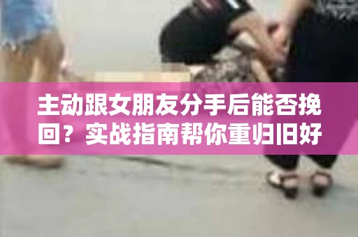 主动跟女朋友分手后能否挽回？实战指南帮你重归旧好