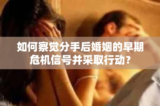 如何察觉分手后婚姻的早期危机信号并采取行动？