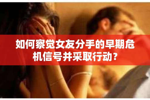 如何察觉女友分手的早期危机信号并采取行动？