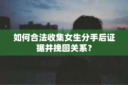 如何合法收集女生分手后证据并挽回关系？