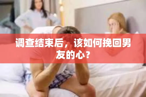 调查结束后,该如何挽回男友的心? 调查结束后,该如何挽回男友的心?