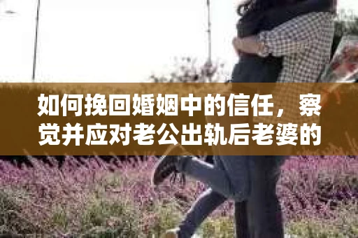 如何挽回婚姻中的信任,察觉并应对老公出轨后老婆的危机信号 如何挽回婚姻中的信任,察觉并应对老公出轨后老婆的危机信号