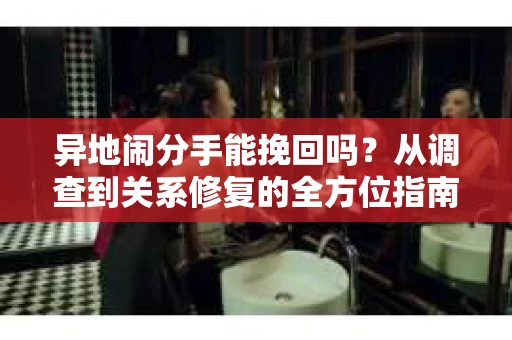 异地闹分手能挽回吗？从调查到关系修复的全方位指南