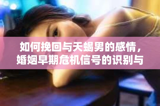 如何挽回与天蝎男的感情，婚姻早期危机信号的识别与应对