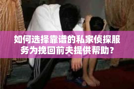 如何选择靠谱的私家侦探服务为挽回前夫提供帮助？