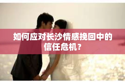 如何应对长沙情感挽回中的信任危机? 如何应对长沙情感挽回中的信任危机?