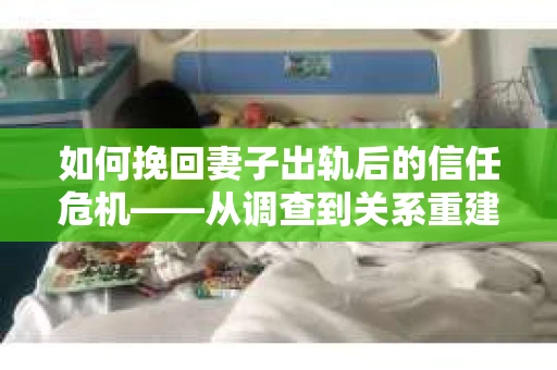 如何挽回妻子出轨后的信任危机——从调查到关系重建的全方位指南
