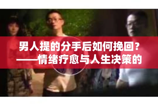 男人提的分手后如何挽回？——情绪疗愈与人生决策的干货指南