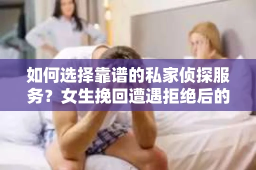 如何选择靠谱的私家侦探服务？女生挽回遭遇拒绝后的调查怎么办？