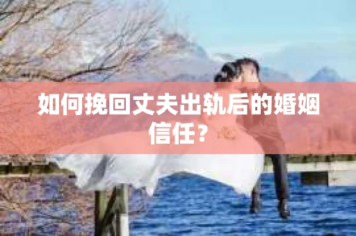 如何挽回丈夫出轨后的婚姻信任？