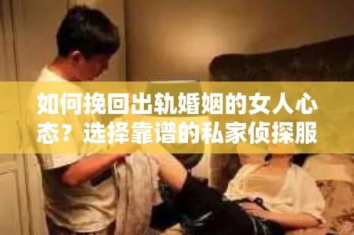 如何挽回出轨婚姻的女人心态？选择靠谱的私家侦探服务指南