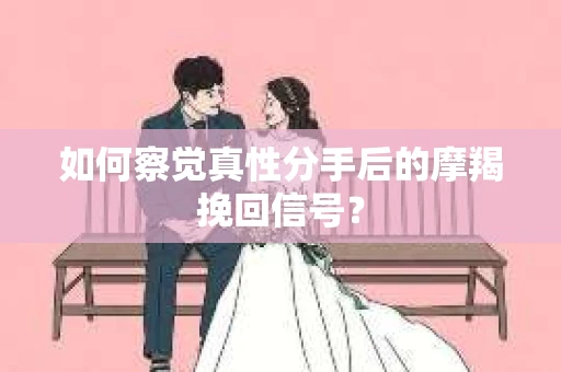 如何察觉真性分手后的摩羯挽回信号？