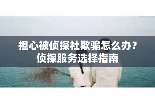 担心被侦探社欺骗怎么办？侦探服务选择指南