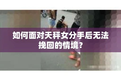 如何面对天秤女分手后无法挽回的情境？