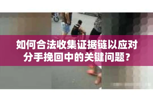 如何合法收集证据链以应对分手挽回中的关键问题？