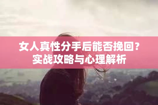 女人真性分手后能否挽回？实战攻略与心理解析