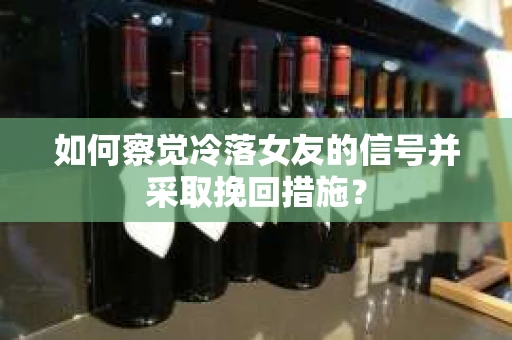 如何察觉冷落女友的信号并采取挽回措施？