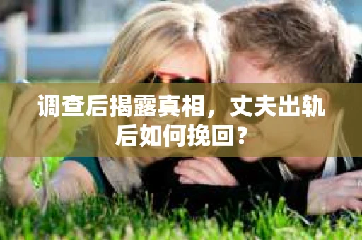 调查后揭露真相，丈夫出轨后如何挽回？