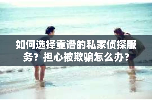 如何选择靠谱的私家侦探服务？担心被欺骗怎么办？