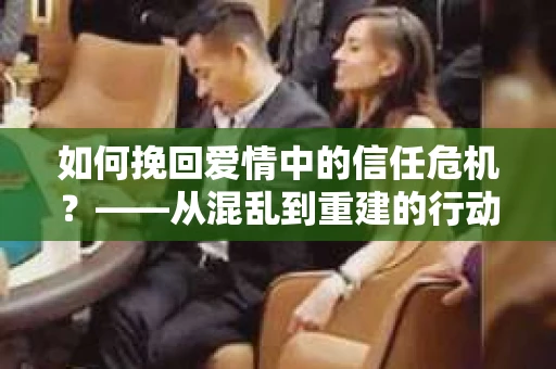 如何挽回爱情中的信任危机?——从混乱到重建的行动指南 如何挽回爱情中的信任危机?——从混乱到重建的行动指南