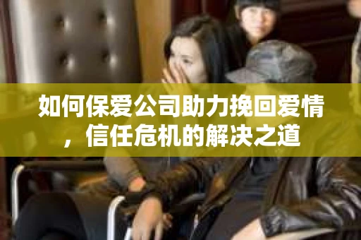 如何保爱公司助力挽回爱情，信任危机的解决之道