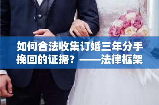 如何合法收集订婚三年分手挽回的证据？——法律框架下的有效证据收集方案