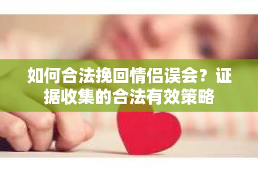 如何合法挽回情侣误会？证据收集的合法有效策略