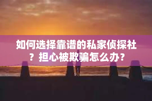如何选择靠谱的私家侦探社？担心被欺骗怎么办？