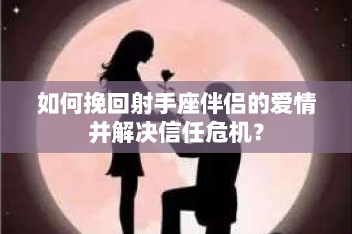 如何挽回射手座伴侣的爱情并解决信任危机？