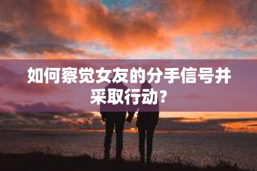 如何察觉女友的分手信号并采取行动？