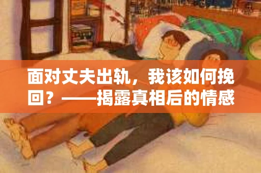 面对丈夫出轨,我该如何挽回?——揭露真相后的情感疗愈与人生决策 面对丈夫出轨,我该如何挽回?——揭露真相后的情感疗愈与人生决策