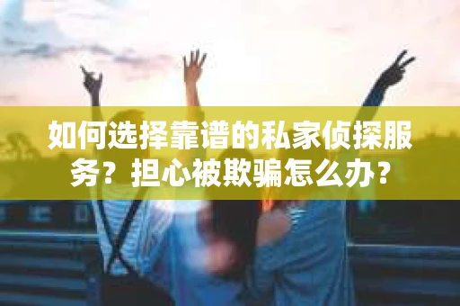 如何选择靠谱的私家侦探服务？担心被欺骗怎么办？