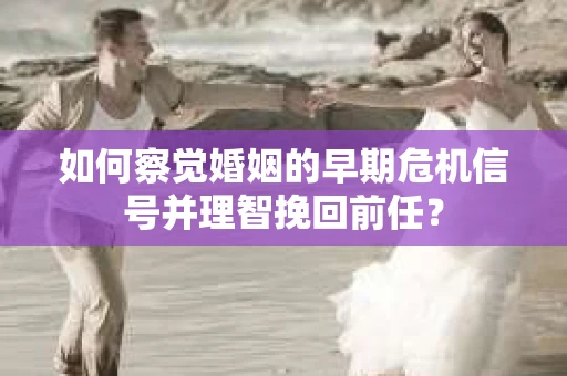 如何察觉婚姻的早期危机信号并理智挽回前任？