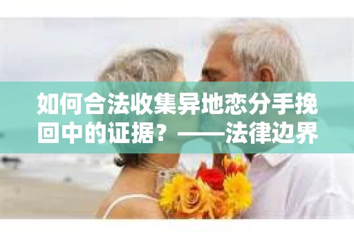 如何合法收集异地恋分手挽回中的证据？——法律边界内的取证策略