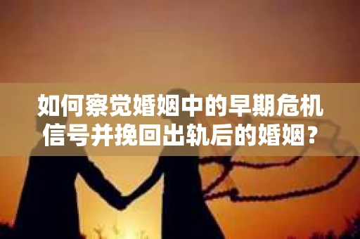 如何察觉婚姻中的早期危机信号并挽回出轨后的婚姻？