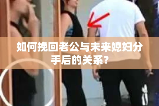 如何挽回老公与未来媳妇分手后的关系？
