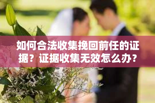 如何合法收集挽回前任的证据?证据收集无效怎么办? 如何合法收集挽回前任的证据?证据收集无效怎么办?
