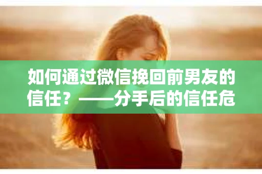 如何通过微信挽回前男友的信任？——分手后的信任危机解决方案