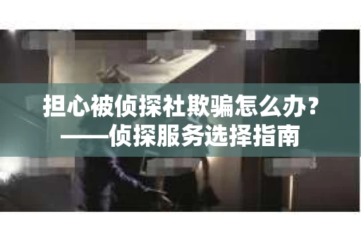 担心被侦探社欺骗怎么办？——侦探服务选择指南
